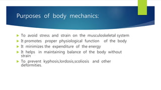 Purposes of body mechanics:
 To avoid stress and strain on the musculoskeletal system
 It promotes proper physiological function of the body
 It minimizes the expenditure of the energy
 It helps in maintaining balance of the body without
strain
 To prevent kyphosis,lordosis,scoliosis and other
deformities.
 