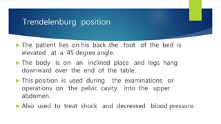 Trendelenburg position
 The patient lies on his back .the foot of the bed is
elevated at a 45 degree angle.
 The body is on an inclined place and legs hang
downward over the end of the table.
 This position is used during the examinations or
operations on the pelvic cavity into the upper
abdomen.
 Also used to treat shock and decreased blood pressure.
 