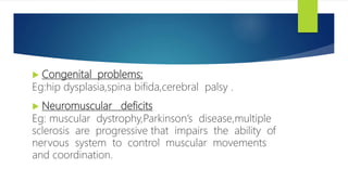  Congenital problems;
Eg:hip dysplasia,spina bifida,cerebral palsy .
 Neuromuscular deficits
Eg: muscular dystrophy,Parkinson’s disease,multiple
sclerosis are progressive that impairs the ability of
nervous system to control muscular movements
and coordination.
 