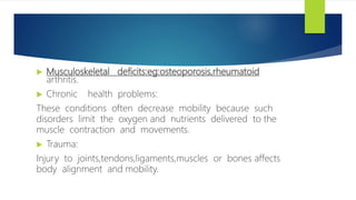  Musculoskeletal deficits:eg:osteoporosis,rheumatoid
arthritis.
 Chronic health problems:
These conditions often decrease mobility because such
disorders limit the oxygen and nutrients delivered to the
muscle contraction and movements.
 Trauma:
Injury to joints,tendons,ligaments,muscles or bones affects
body alignment and mobility.
 