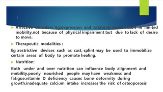 .
 Affective disorders. Eg:depression and catatonic states result in limited
mobility,not because of physical impairment but due to lack of desire
to move.
 Therapeutic modalities :
Eg :restrictive devices such as cast, splint may be used to immobilize
certain areas of body to promote healing.
 Nutrition:
Both under and over nutrition can influence body alignment and
mobility.poorly nourished people may have weakness and
fatigue.vitamin D deficiency causes bone deformity during
growth.inadequate calcium intake increases the risk of osteoporosis
 