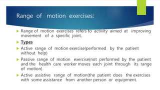 Range of motion exercises:
 Range of motion exercises refers to activity aimed at improving
movement of a specific joint.
 Types
 Active range of motion exercise(performed by the patient
without help)
 Passive range of motion exercise(not performed by the patient
and the health care worker moves each joint through its range
of motion)
 Active assistive range of motion(the patient does the exercises
with some assistance from another person or equipment.
 