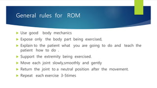 General rules for ROM
 Use good body mechanics
 Expose only the body part being exercised,
 Explain to the patient what you are going to do and teach the
patient how to do .
 Support the extremity being exercised.
 Move each joint slowly,smoothly and gently
 Return the joint to a neutral position after the movement.
 Repeat each exercise 3-5times
 