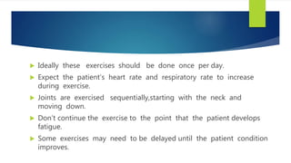  Ideally these exercises should be done once per day.
 Expect the patient’s heart rate and respiratory rate to increase
during exercise.
 Joints are exercised sequentially,starting with the neck and
moving down.
 Don’t continue the exercise to the point that the patient develops
fatigue.
 Some exercises may need to be delayed until the patient condition
improves.
 