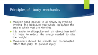 Principles of body mechanics
 Maintain good posture in all activity by avoiding
twisting the body,turn your whole body,face the
area in which you are working.
 It is easier to slide,pull,or roll an object than to lift
it.it helps to reduce the energy needed to raise
the weight .
 Movements should be smooth and co-ordinated
rather than jerky to prevent injury.
 