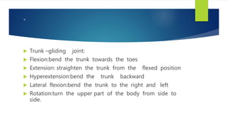 `
 Trunk –gliding joint:
 Flexion:bend the trunk towards the toes
 Extension: straighten the trunk from the flexed position
 Hyperextension:bend the trunk backward
 Lateral flexion:bend the trunk to the right and left
 Rotation:turn the upper part of the body from side to
side.
 