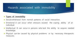 Hazards associated with immobility
 Types of immobility
 Social:withdrawal from normal patterns of social interaction.
 Emotional :it can occur when stressors exceed the coping ability of an
individual.
 Intellectual : It can occur in persons who lack the ability to acquire needed
knowledge.
 Physical :can be caused by physical problems or by necessary therapeutic
measures.
 