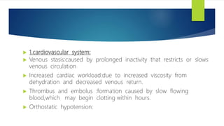  1.cardiovascular system:
 Venous stasis:caused by prolonged inactivity that restricts or slows
venous circulation
 Increased cardiac workload:due to increased viscosity from
dehydration and decreased venous return.
 Thrombus and embolus :formation caused by slow flowing
blood,which may begin clotting within hours.
 Orthostatic hypotension:
 