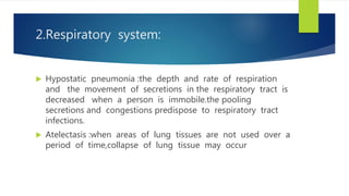 2.Respiratory system:
 Hypostatic pneumonia :the depth and rate of respiration
and the movement of secretions in the respiratory tract is
decreased when a person is immobile.the pooling
secretions and congestions predispose to respiratory tract
infections.
 Atelectasis :when areas of lung tissues are not used over a
period of time,collapse of lung tissue may occur
 