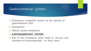 Gastrointestinal system:
 Disturbance in appetite caused by the slowing of
gastrointestinal tract
 Constipation
 Altered protein metabolism
 6.INTEGUMENTARY SYSTEM:
 Risk of skin breakdown which leads to necrosis and
ulceration of tissues,especially on bony areas
 