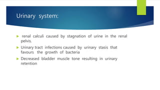 Urinary system:
 renal calculi caused by stagnation of urine in the renal
pelvis.
 Urinary tract infections caused by urinary stasis that
favours the growth of bacteria
 Decreased bladder muscle tone resulting in urinary
retention
 