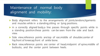 Maintenance of normal body
alignment and mobility:
 Body alignment refers to the arrangements of joints,tendons,ligaments
and muscles while in a standing,sitting or lying positions.
 in a correctly aligned body,a line passes through specific points while in
a standing position.these points can be seen from the side and back
view.
 Side view,reference points are:top of ear,middle of shoulder,center of
hip,front of kneecap,front of ankle bone.
 Back view,reference points are: center of head,midpoint of spine,middle of
buttocks, and the center point between heels.
 