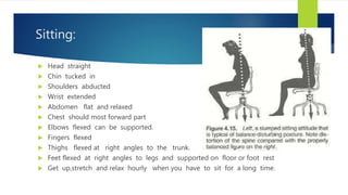 Sitting:
 Head straight
 Chin tucked in
 Shoulders abducted
 Wrist extended
 Abdomen flat and relaxed
 Chest should most forward part
 Elbows flexed can be supported.
 Fingers flexed
 Thighs flexed at right angles to the trunk.
 Feet flexed at right angles to legs and supported on floor or foot rest
 Get up,stretch and relax hourly when you have to sit for a long time.
 
