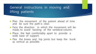 General instructions in moving and
lifting patients
 Plan the movement of the patient ahead of time
and be sure the path is clear.
 Face the direction in which the movement will be
made, to avoid twisting of the vertebral column.
 Place the feet comfortably apart to provide a
wide base of support.
 Flex the knees and hip joints but keep the trunk
as vertical as possible.
 