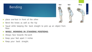 Bending
 place one foot in front of the other
 Bend the knees as well as the hip
 Squat while keeping the back straight to pick up an object from
floor.
 WHILE WORKING IN STANDING POSITIONS:
 Always face towards the work
 Keep your feet apart 3 inches
 Keep your back straight.
 