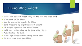 During lifting weights
 Stand with both feet placed firmly on the floor and wide apart.
 Stand close to the weight.
 Use the stronger leg muscles for lifting
 Bend knees and hip slightly,keep back straight
 Lift straight upward,in one smooth motion
 Hold the weight close to the body while lifting
 Avoid twisting the trunk.
 Stand high enough to avoid lifting above waist.
 Better to push rather than lifting.
 
