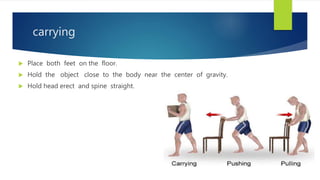 carrying
 Place both feet on the floor.
 Hold the object close to the body near the center of gravity.
 Hold head erect and spine straight.
 