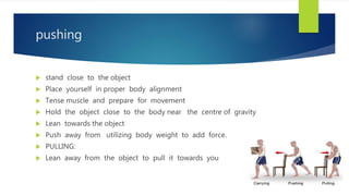 pushing
 stand close to the object
 Place yourself in proper body alignment
 Tense muscle and prepare for movement
 Hold the object close to the body near the centre of gravity
 Lean towards the object
 Push away from utilizing body weight to add force.
 PULLING:
 Lean away from the object to pull it towards you
 
