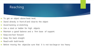 Reaching
 To get an object above head level,
 Stand directly in front of and close to the object
 Avoid twisting or stretching
 Use a stool or ladder for high objects
 Maintain a good balance and a firm base of support.
 Keep one foot forward
 Keep the back straight
 Reach with both hands
 Before moving the object,be sure that it is not too large or too heavy
 
