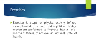 Exercises
 Exercises is a type of physical activity defined
as a planned ,structured and repetitive bodily
movement performed to improve health and
maintain fitness to achieve an optimal state of
health.
 