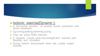 Isotonic exercise(Dynamic );
 In this,muscle shortens to provide muscle contraction and
active movement.
 Eg:running,walking,swimming,cycling
 They are active ROM exercises
 It increases muscle tone,mass,strength,and maintain joint
flexibility, and circulation
 During isotonic exercise,both heart rate , cardiac output
increase.
 