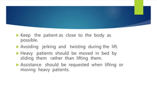  Keep the patient as close to the body as
possible.
 Avoiding jerking and twisting during the lift.
 Heavy patients should be moved in bed by
sliding them rather than lifting them.
 Assistance should be requested when lifting or
moving heavy patients.
 
