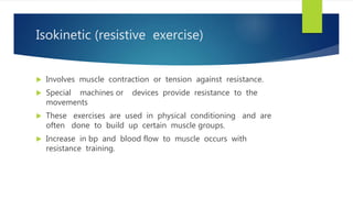 Isokinetic (resistive exercise)
 Involves muscle contraction or tension against resistance.
 Special machines or devices provide resistance to the
movements
 These exercises are used in physical conditioning and are
often done to build up certain muscle groups.
 Increase in bp and blood flow to muscle occurs with
resistance training.
 