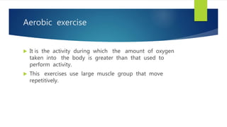 Aerobic exercise
 It is the activity during which the amount of oxygen
taken into the body is greater than that used to
perform activity.
 This exercises use large muscle group that move
repetitively.
 