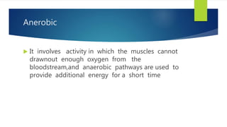 Anerobic
 It involves activity in which the muscles cannot
drawnout enough oxygen from the
bloodstream,and anaerobic pathways are used to
provide additional energy for a short time
 