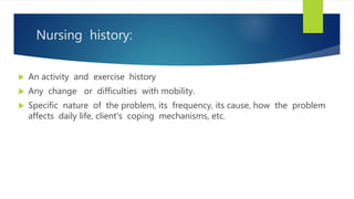 Nursing history:
 An activity and exercise history
 Any change or difficulties with mobility.
 Specific nature of the problem, its frequency, its cause, how the problem
affects daily life, client's coping mechanisms, etc.
 