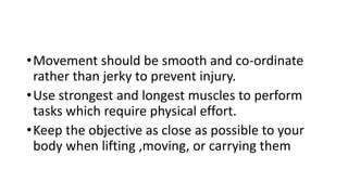 •Movement should be smooth and co-ordinate
rather than jerky to prevent injury.
•Use strongest and longest muscles to perform
tasks which require physical effort.
•Keep the objective as close as possible to your
body when lifting ,moving, or carrying them
 