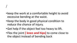 /
•keep the work at a comfortable height to avoid
excessive bending at the waist.
•Keep the body in good physical condition to
reduce the chance of injury.
•Get help if the object feel too heavy to lift.
•Flex the joint [ knee and hips] to come close to
the object instead of bending back
 