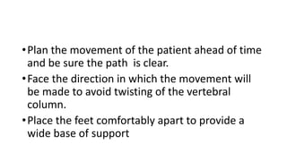 •Plan the movement of the patient ahead of time
and be sure the path is clear.
•Face the direction in which the movement will
be made to avoid twisting of the vertebral
column.
•Place the feet comfortably apart to provide a
wide base of support
 