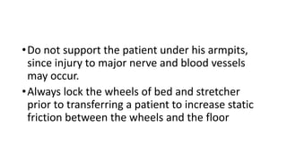 •Do not support the patient under his armpits,
since injury to major nerve and blood vessels
may occur.
•Always lock the wheels of bed and stretcher
prior to transferring a patient to increase static
friction between the wheels and the floor
 