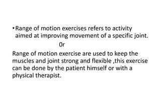 •Range of motion exercises refers to activity
aimed at improving movement of a specific joint.
0r
Range of motion exercise are used to keep the
muscles and joint strong and flexible ,this exercise
can be done by the patient himself or with a
physical therapist.
 