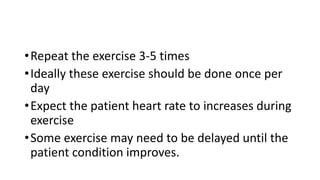 •Repeat the exercise 3-5 times
•Ideally these exercise should be done once per
day
•Expect the patient heart rate to increases during
exercise
•Some exercise may need to be delayed until the
patient condition improves.
 