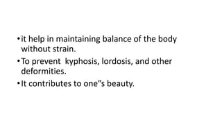 •it help in maintaining balance of the body
without strain.
•To prevent kyphosis, lordosis, and other
deformities.
•It contributes to one”s beauty.
 