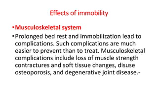 Effects of immobility
•Musculoskeletal system
•Prolonged bed rest and immobilization lead to
complications. Such complications are much
easier to prevent than to treat. Musculoskeletal
complications include loss of muscle strength
contractures and soft tissue changes, disuse
osteoporosis, and degenerative joint disease.-
 