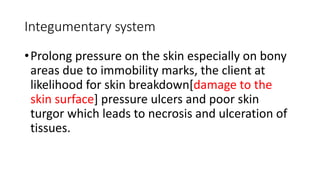 Integumentary system
•Prolong pressure on the skin especially on bony
areas due to immobility marks, the client at
likelihood for skin breakdown[damage to the
skin surface] pressure ulcers and poor skin
turgor which leads to necrosis and ulceration of
tissues.
 