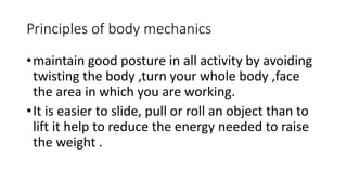 Principles of body mechanics
•maintain good posture in all activity by avoiding
twisting the body ,turn your whole body ,face
the area in which you are working.
•It is easier to slide, pull or roll an object than to
lift it help to reduce the energy needed to raise
the weight .
 