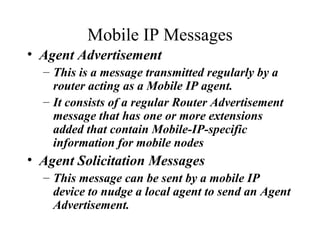 Mobile IP Messages Agent Advertisement This is a message transmitted regularly by a router acting as a Mobile IP agent.  It consists of a regular Router Advertisement message that has one or more extensions added that contain Mobile-IP-specific information for mobile nodes   Agent Solicitation Messages This message can be sent by a mobile IP device to nudge a local agent to send an Agent Advertisement.   