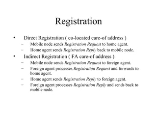 Registration Direct Registration ( co-located care-of address ) Mobile node sends  Registration Request  to home agent.  Home agent sends  Registration Reply  back to mobile node.  Indirect Registration ( FA care-of address ) Mobile node sends  Registration Request  to foreign agent.  Foreign agent processes  Registration Request  and forwards to home agent.  Home agent sends  Registration Reply  to foreign agent.  Foreign agent processes  Registration Reply  and sends back to mobile node.  