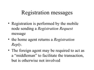 Registration messages Registration is performed by the mobile node sending a  Registration Request  message the home agent returns a  Registration Reply . The foreign agent may be required to act as a “middleman” to facilitate the transaction, but is otherwise not involved  