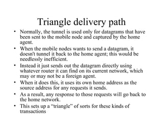 Triangle delivery path Normally, the tunnel is used only for datagrams that have been sent to the mobile node and captured by the home agent.  When the mobile nodes wants to send a datagram, it doesn't tunnel it back to the home agent; this would be needlessly inefficient.  Instead it just sends out the datagram directly using whatever router it can find on its current network, which may or may not be a foreign agent.  When it does this, it uses its own home address as the source address for any requests it sends.  As a result, any response to those requests will go back to the home network. This sets up a “triangle” of sorts for these kinds of transactions 