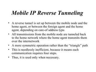 Mobile IP Reverse Tunneling   A reverse tunnel is set up between the mobile node and the home agent, or between the foreign agent and the home agent, depending on care-of address type.  All transmissions from the mobile node are tunneled back to the home network where the home agent transmits them over the internetwork A more symmetric operation rather than the “triangle” path This is needlessly inefficient, because it means each communication requires four steps.  Thus, it is used only when necessary.  