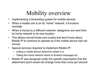 Mobility overview Implementing a  forwarding system  for mobile devices   When a mobile unit is on its “home” network, it functions normally   When it moves to a different network, datagrams are sent from its home network to its new location   This allows normal hosts and routers that don't know about Mobile IP to continue to operate as if the mobile device had not moved   Special services required to implement Mobile IP: Letting a mobile device determine where it is Telling the home network where to forward messages etc Mobile IP was designed under the specific assumption that the attachment point would not change more than once per second 