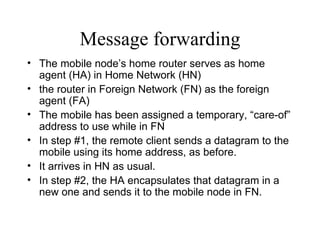 Message forwarding The mobile node’s home router serves as home agent (HA) in Home Network (HN) the router in Foreign Network (FN) as the foreign agent (FA) The mobile has been assigned a temporary, “care-of” address to use while in FN  In step #1, the remote client sends a datagram to the mobile using its home address, as before.  It arrives in HN as usual.  In step #2, the HA encapsulates that datagram in a new one and sends it to the mobile node in FN. 