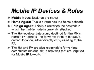 Mobile IP Devices & Roles Mobile Node:  Node on the move Home Agent:  This is a router on the  home network   Foreign Agent:  This is a router on the  network  to which the mobile node is currently attached The HA receives datagrams destined for the MN’s normal IP address and forwards them to the MN’s current location, either directly or by sending to the FA.  The HA and FA are also responsible for various communication and setup activities that are required for Mobile IP to work.   