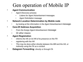 Gen operation of Mobile IP Agent Communication Agent Discovery  process Listens for  Agent Advertisement  messages  Agent Solicitation  message   Network Location Determination by Mobile node by looking at the information in the Agent Advertisement  message.  Care-Of Address Acquisition From the foreign Agent Advertisement  message Or other means Agent Registration informs the HA on its HN of its presence on the FN registering with the HA This may be done either directly between the MN and the HA, or indirectly using the FA as a conduit.  Datagram Forwarding:  directly or through FA 