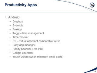 Productivity Apps


• Android:
   –   Dropbox
   –   Evernote
   –   FaxApp
   –   Toggl – time management
   –   Time Tracker
   –   Evi – virtual assistant comparable to Siri
   –   Easy app manager
   –   Handy Scanner Free PDF
   –   Google Launcher
   –   Touch Down (synch microsoft email accts)




                                                    16
 